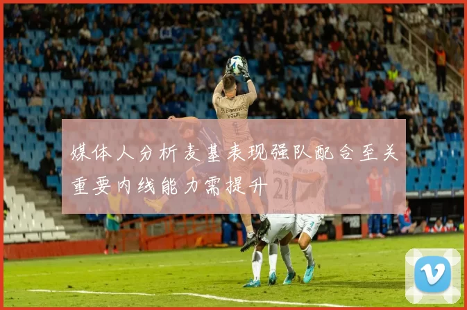 媒体人分析麦基表现强队配合至关重要内线能力需提升