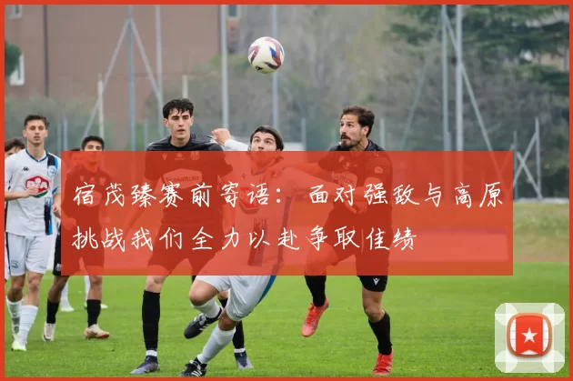 宿茂臻赛前寄语：面对强敌与高原挑战我们全力以赴争取佳绩
