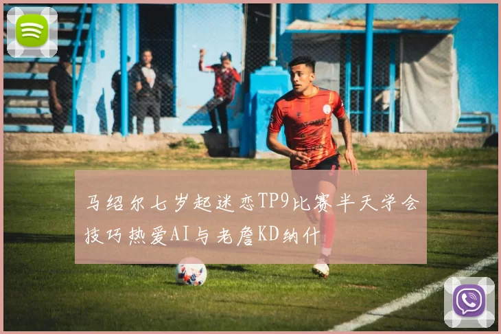 马绍尔七岁起迷恋TP9比赛半天学会技巧热爱AI与老詹KD纳什