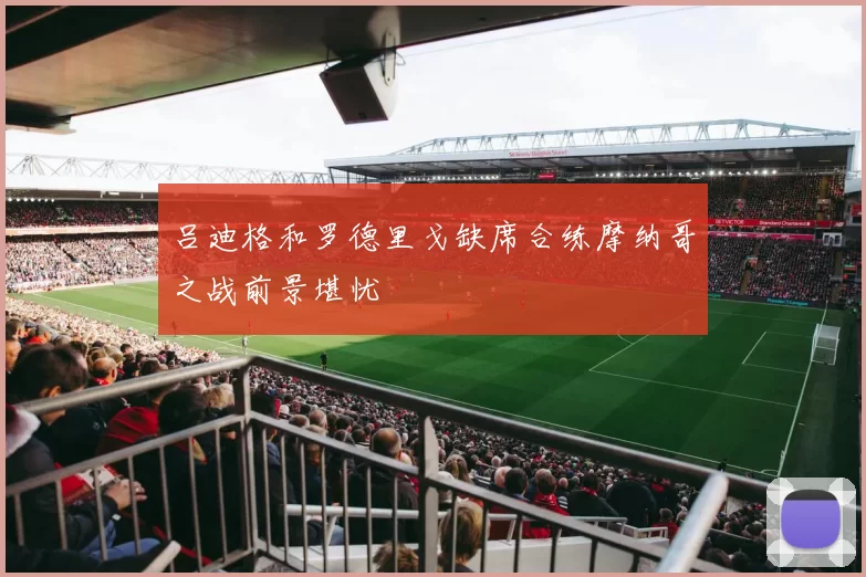 吕迪格和罗德里戈缺席合练摩纳哥之战前景堪忧