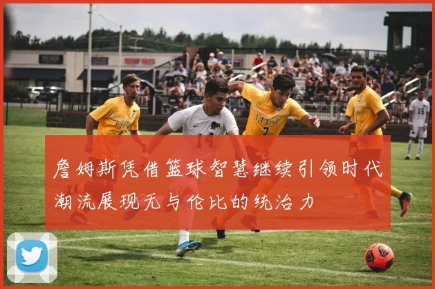 詹姆斯凭借篮球智慧继续引领时代潮流展现无与伦比的统治力