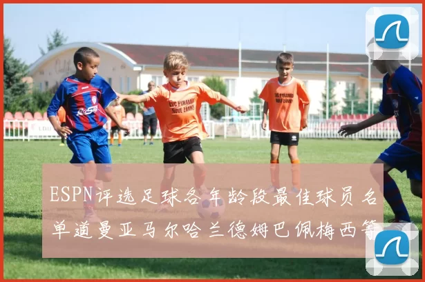 ESPN评选足球各年龄段最佳球员名单道曼亚马尔哈兰德姆巴佩梅西等人上榜