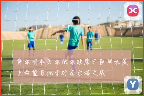 费尔明和贝尔纳尔缺席巴萨训练复出希望寄托于对塞尔塔之战