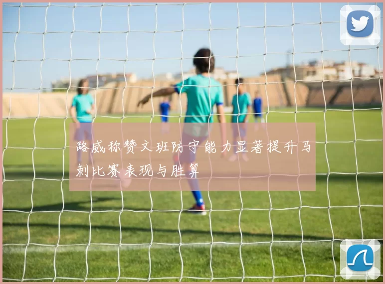 路威称赞文班防守能力显著提升马刺比赛表现与胜算