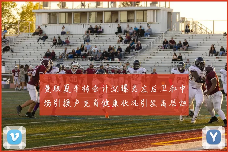 曼联夏季转会计划曝光左后卫和中场引援卢克肖健康状况引发高层担忧