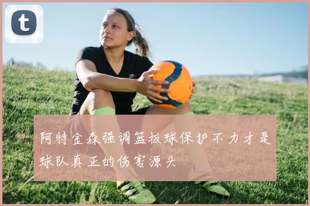 阿特金森强调篮板球保护不力才是球队真正的伤害源头