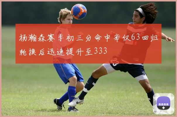 杨瀚森赛季初三分命中率仅63回归轮换后迅速提升至333