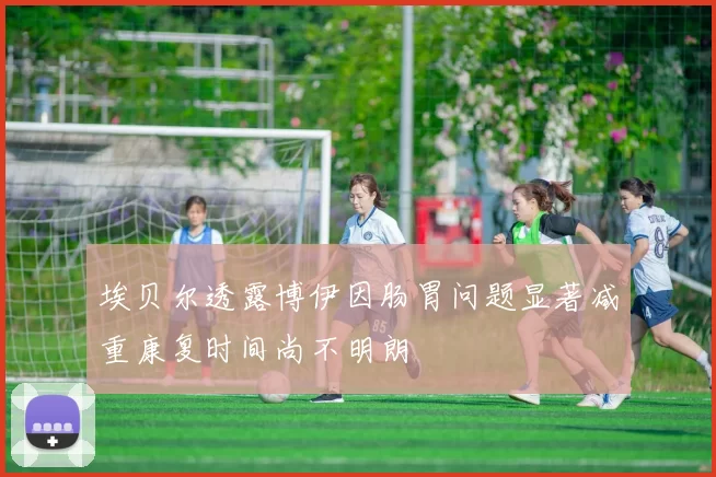 埃贝尔透露博伊因肠胃问题显著减重康复时间尚不明朗