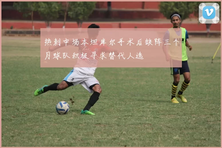 热刺中场本坦库尔手术后缺阵三个月球队积极寻求替代人选