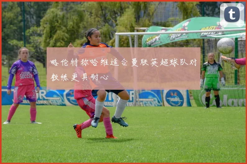 略伦特称哈维适合曼联英超球队对教练更具耐心