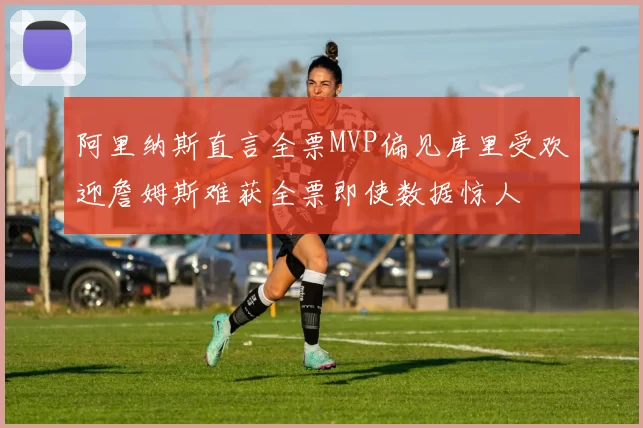 阿里纳斯直言全票MVP偏见库里受欢迎詹姆斯难获全票即使数据惊人