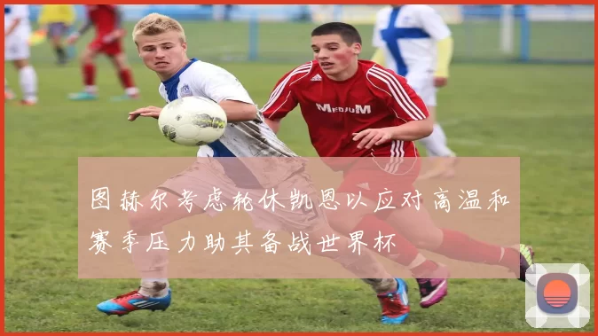 图赫尔考虑轮休凯恩以应对高温和赛季压力助其备战世界杯