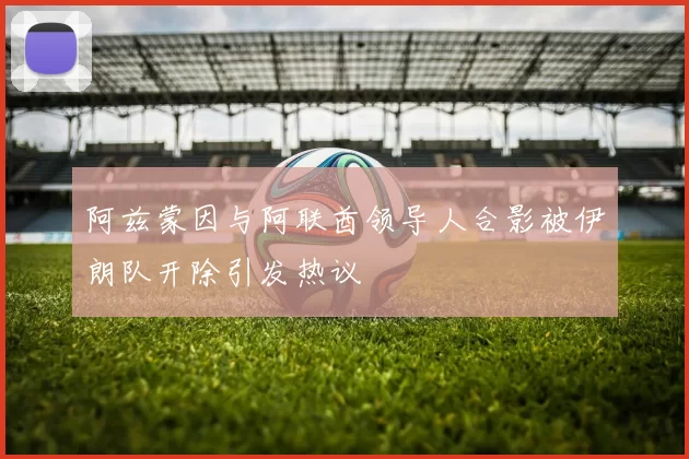 阿兹蒙因与阿联酋领导人合影被伊朗队开除引发热议