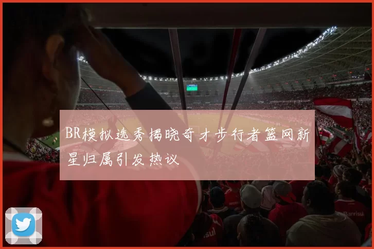 BR模拟选秀揭晓奇才步行者篮网新星归属引发热议